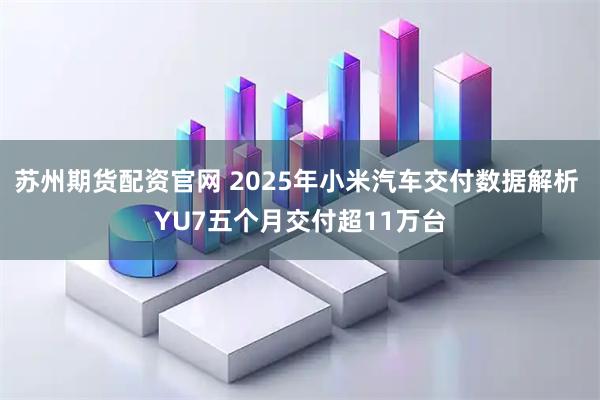 苏州期货配资官网 2025年小米汽车交付数据解析 YU7五个月交付超11万台