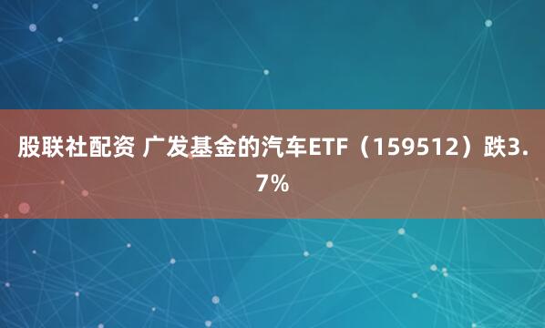 股联社配资 广发基金的汽车ETF(159512)跌3.7%