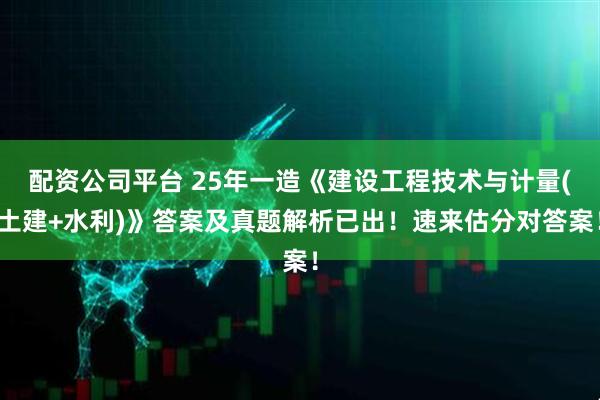 配资公司平台 25年一造《建设工程技术与计量(土建+水利)》答案及真题解析已出!速来估分对答案!