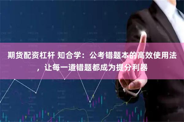 期货配资杠杆 知合学:公考错题本的高效使用法,让每一道错题都成为提分利器