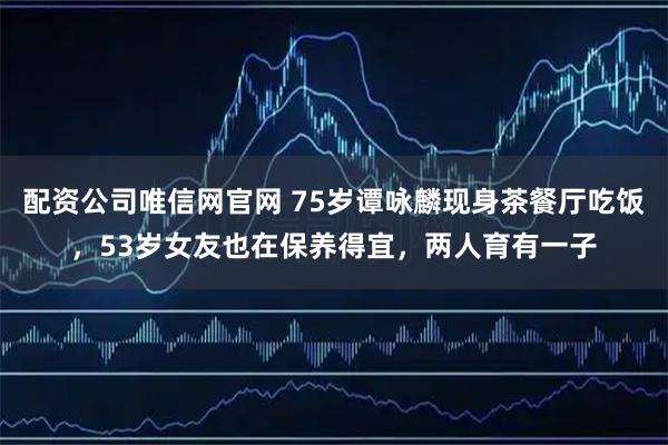 配资公司唯信网官网 75岁谭咏麟现身茶餐厅吃饭,53岁女友也在保养得宜,两人育有一子