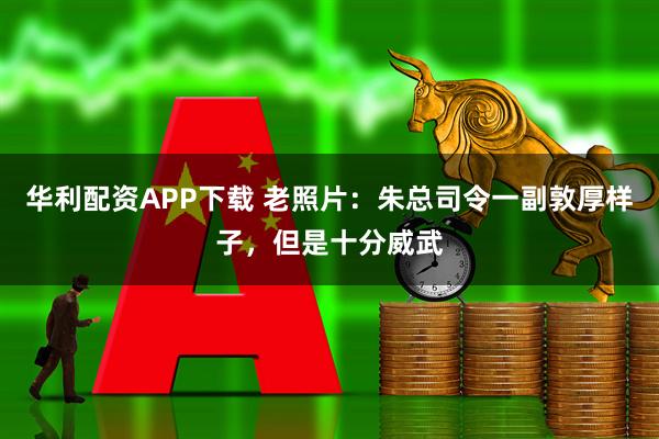 华利配资APP下载 老照片：朱总司令一副敦厚样子，但是十分威武