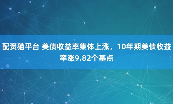 配资猫平台 美债收益率集体上涨，10年期美债收益率涨9.82个基点