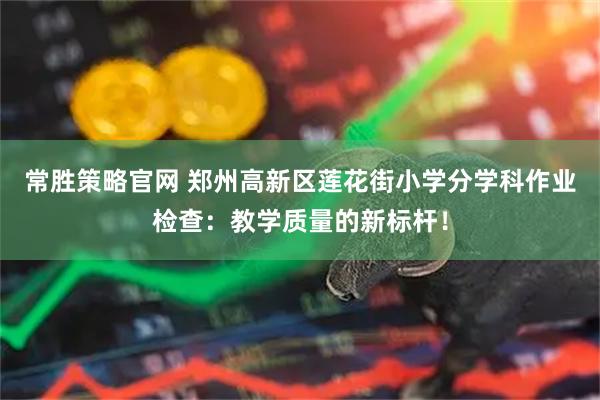 常胜策略官网 郑州高新区莲花街小学分学科作业检查：教学质量的新标杆！