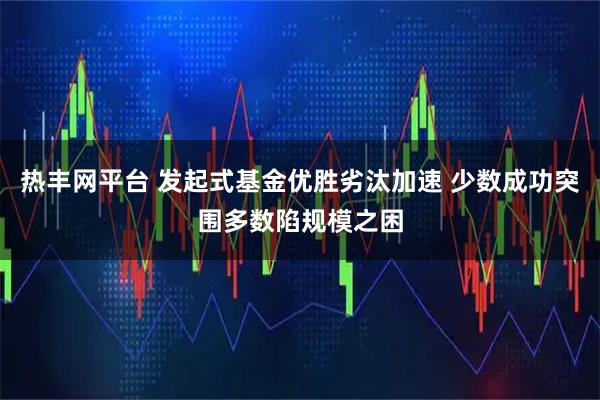 热丰网平台 发起式基金优胜劣汰加速 少数成功突围多数陷规模之困