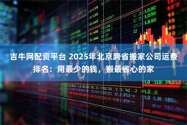 吉牛网配资平台 2025年北京跨省搬家公司运费排名：用最少的钱，搬最省心的家