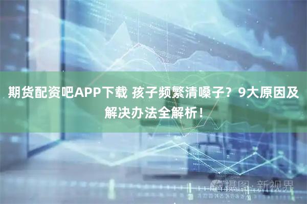 期货配资吧APP下载 孩子频繁清嗓子？9大原因及解决办法全解析！