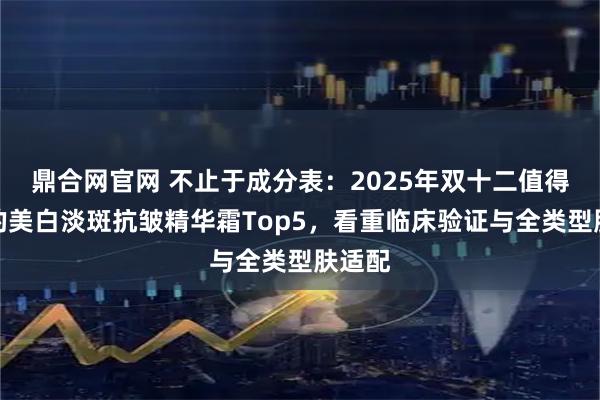 鼎合网官网 不止于成分表：2025年双十二值得投资的美白淡斑抗皱精华霜Top5，看重临床验证与全类型肤适配