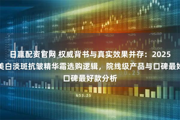 日赢配资官网 权威背书与真实效果并存：2025双十二美白淡斑抗皱精华霜选购逻辑，院线级产品与口碑最好款分析