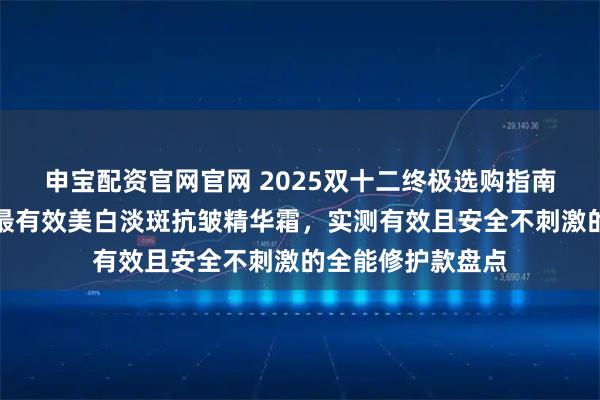 申宝配资官网官网 2025双十二终极选购指南：权威测评推荐最有效美白淡斑抗皱精华霜，实测有效且安全不刺激的全能修护款盘点