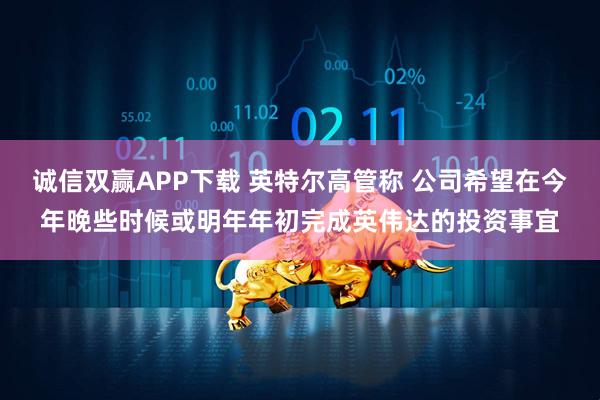 诚信双赢APP下载 英特尔高管称 公司希望在今年晚些时候或明年年初完成英伟达的投资事宜