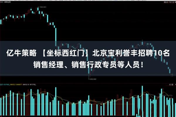 亿牛策略 【坐标西红门】北京宝利誉丰招聘10名销售经理、销售行政专员等人员！