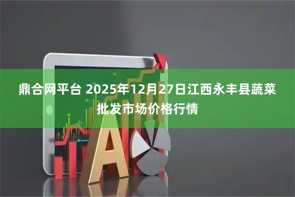 鼎合网平台 2025年12月27日江西永丰县蔬菜批发市场价格行情