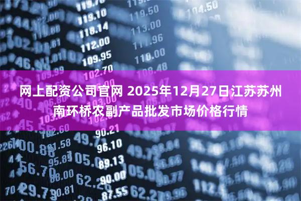 网上配资公司官网 2025年12月27日江苏苏州南环桥农副产品批发市场价格行情