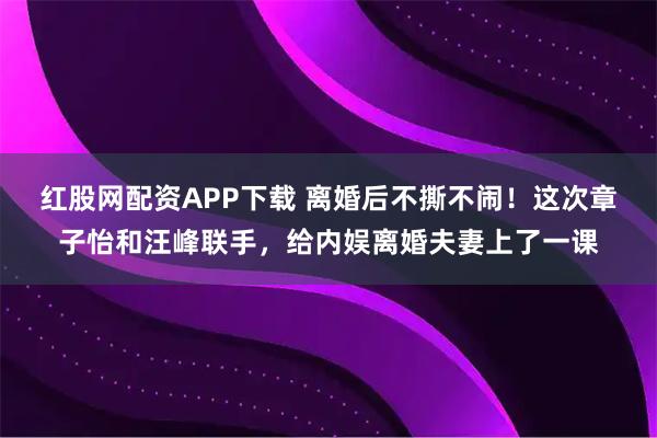红股网配资APP下载 离婚后不撕不闹！这次章子怡和汪峰联手，给内娱离婚夫妻上了一课