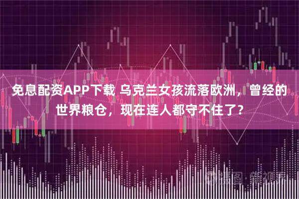 免息配资APP下载 乌克兰女孩流落欧洲,曾经的世界粮仓,现在连人都守不住了?