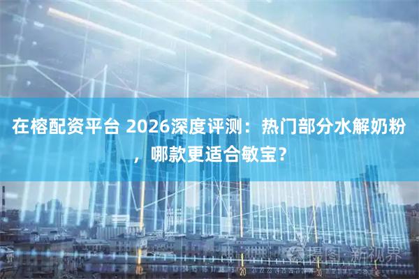 在榕配资平台 2026深度评测:热门部分水解奶粉,哪款更适合敏宝?
