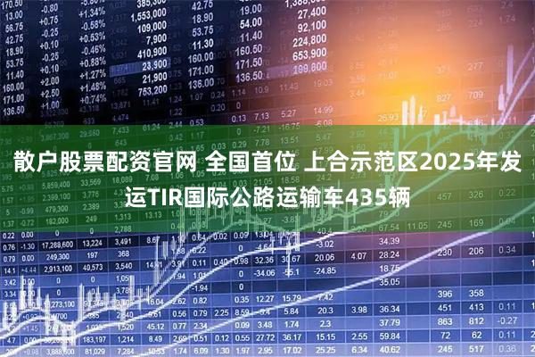 散户股票配资官网 全国首位 上合示范区2025年发运TIR国际公路运输车435辆