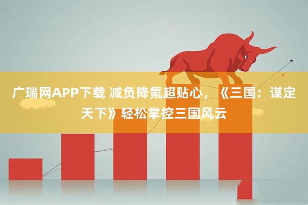 广瑞网APP下载 减负降氪超贴心，《三国：谋定天下》轻松掌控三国风云