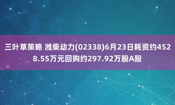 三叶草策略 潍柴动力(02338)6月23日耗资约4528.55万元回购约297.92万股A股