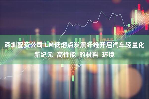 深圳配资公司 LM低熔点炭黑纤维开启汽车轻量化新纪元_高性能_的材料_环境