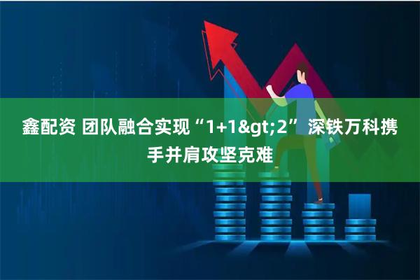 鑫配资 团队融合实现“1+1>2” 深铁万科携手并肩攻坚克难