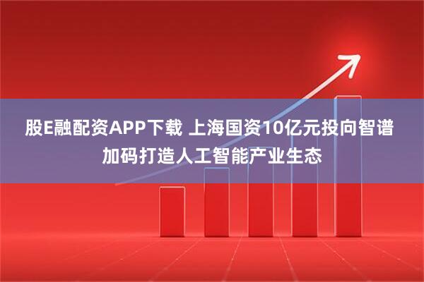 股E融配资APP下载 上海国资10亿元投向智谱 加码打造人工智能产业生态