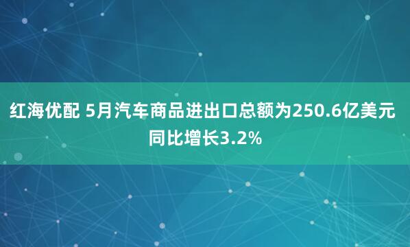 红海优配 5月汽车商品进出口总额为250.6亿美元 同比增长3.2%
