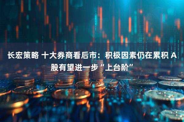 长宏策略 十大券商看后市：积极因素仍在累积 A股有望进一步“上台阶”