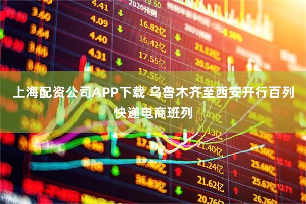 上海配资公司APP下载 乌鲁木齐至西安开行百列快递电商班列