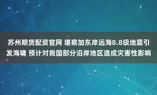 苏州期货配资官网 堪察加东岸远海8.8级地震引发海啸 预计对我国部分沿岸地区造成灾害性影响