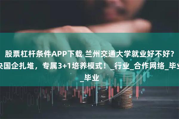 股票杠杆条件APP下载 兰州交通大学就业好不好？央国企扎堆，专属3+1培养模式！_行业_合作网络_毕业