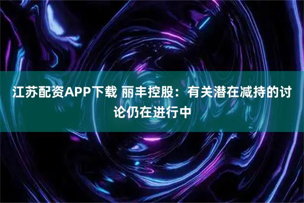 江苏配资APP下载 丽丰控股：有关潜在减持的讨论仍在进行中