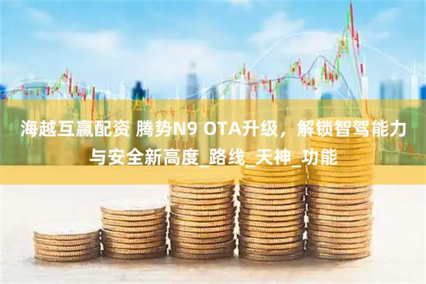 海越互赢配资 腾势N9 OTA升级，解锁智驾能力与安全新高度_路线_天神_功能