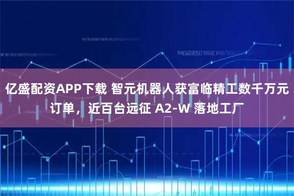 亿盛配资APP下载 智元机器人获富临精工数千万元订单,近百台远征 A2-W 落地工厂