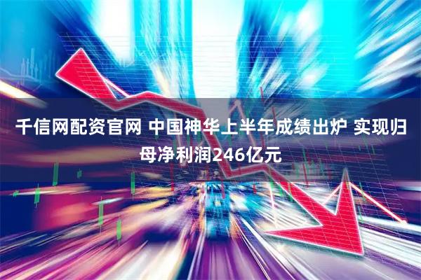 千信网配资官网 中国神华上半年成绩出炉 实现归母净利润246亿元