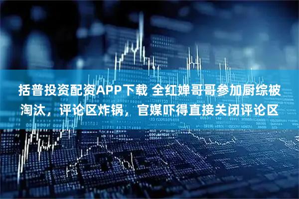 括普投资配资APP下载 全红婵哥哥参加厨综被淘汰，评论区炸锅，官媒吓得直接关闭评论区