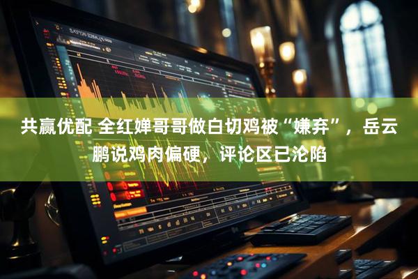 共赢优配 全红婵哥哥做白切鸡被“嫌弃”,岳云鹏说鸡肉偏硬,评论区已沦陷