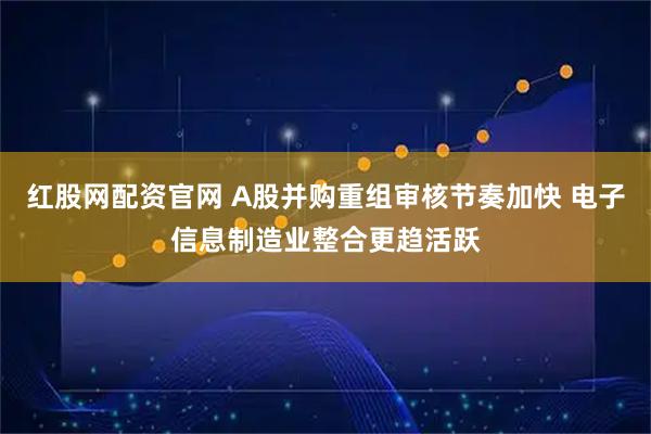 红股网配资官网 A股并购重组审核节奏加快 电子信息制造业整合更趋活跃