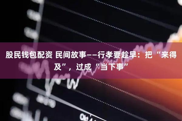 股民钱包配资 民间故事——行孝要趁早:把 “来得及”,过成 “当下事”