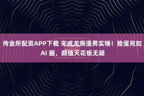 传金所配资APP下载 宋威龙撕漫男实锤！脸蛋宛如 AI 画，颜值天花板无疑