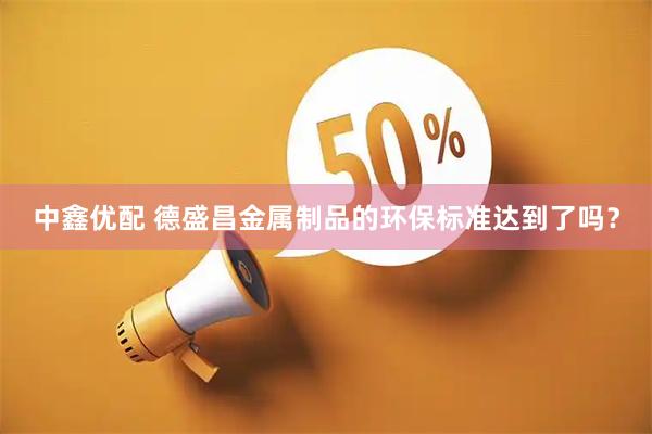 中鑫优配 德盛昌金属制品的环保标准达到了吗？