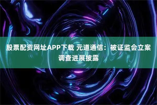 股票配资网址APP下载 元道通信：被证监会立案调查进展披露