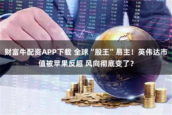 财富牛配资APP下载 全球“股王”易主！英伟达市值被苹果反超 风向彻底变了？