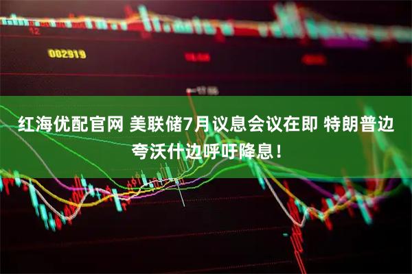 红海优配官网 美联储7月议息会议在即 特朗普边夸沃什边呼吁降息！