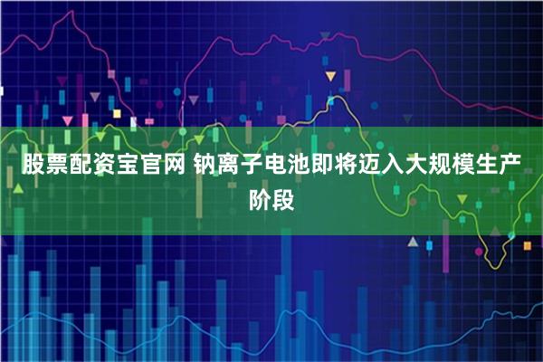股票配资宝官网 钠离子电池即将迈入大规模生产阶段